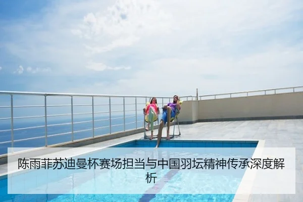 陈雨菲苏迪曼杯赛场担当与中国羽坛精神传承深度解析