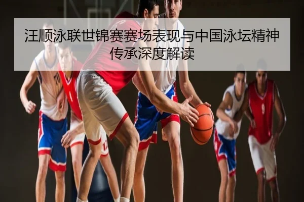 汪顺泳联世锦赛赛场表现与中国泳坛精神传承深度解读