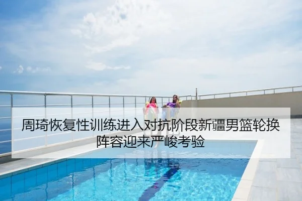 周琦恢复性训练进入对抗阶段新疆男篮轮换阵容迎来严峻考验