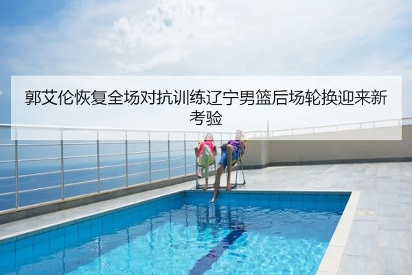 郭艾伦恢复全场对抗训练辽宁男篮后场轮换迎来新考验