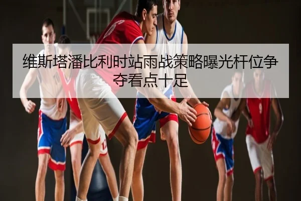 维斯塔潘比利时站雨战策略曝光杆位争夺看点十足