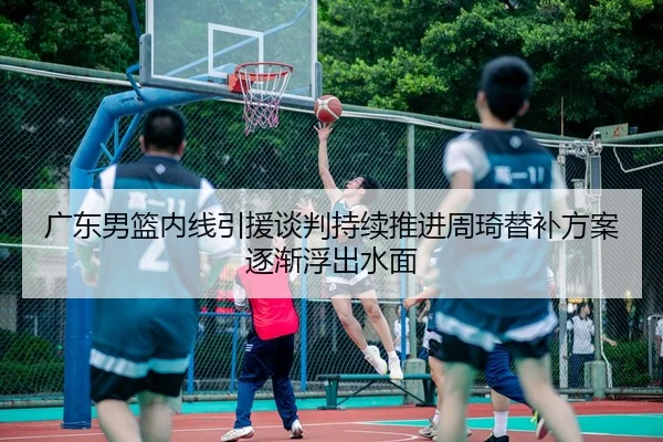 广东男篮内线引援谈判持续推进周琦替补方案逐渐浮出水面