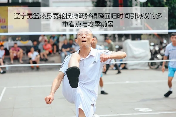 辽宁男篮热身赛轮换微调张镇麟回归时间引热议的多重看点与赛季前景