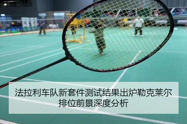 法拉利车队新套件测试结果出炉勒克莱尔排位前景深度分析