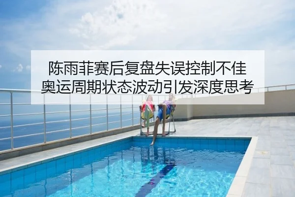 陈雨菲赛后复盘失误控制不佳 奥运周期状态波动引发深度思考